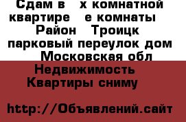 Сдам в 3-х комнатной квартире 2-е комнаты. › Район ­ Троицк, парковый переулок дом 1 - Московская обл. Недвижимость » Квартиры сниму   